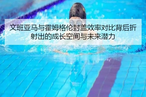 文班亚马与霍姆格伦封盖效率对比背后折射出的成长空间与未来潜力