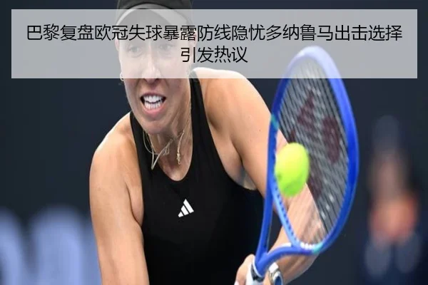 巴黎复盘欧冠失球暴露防线隐忧多纳鲁马出击选择引发热议